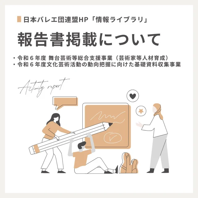 令和6年度に実施した事業のうち、人材育成および基礎資料収集に関する２つの事業の報告書を、日本バレエ団連盟ホームページ「情報ライブラリ」に掲載いたしました。
https://japan-ballet.com/info-library/
　
▪️令和６年度 舞台芸術等総合支援事業（芸術家等人材育成）「新進バレエダンサー・バレエ団運営スタッフの育成」報告書
　
▪️令和６年度文化芸術活動の動向把握に向けた基礎資料収集事業「日本バレエ界の動向把握に向けた公演データベース作成および調査」報告書
　
※過去の年度の報告書・リーフレットや、公開可能なセミナー資料についても、「情報ライブラリ」に掲載しています。ご参考になりましたら幸いです。